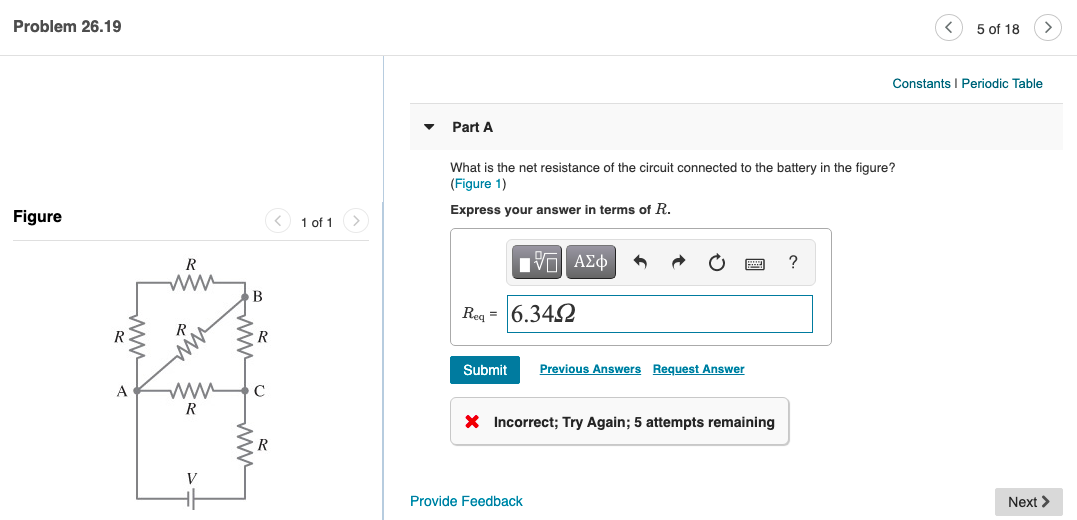 Problem 26.19
5 of 18
Constants I Periodic Table
Part A
What is the net resistance of the circuit connected to the battery in the figure?
(Figure 1)
Express your answer in terms of R.
Figure
< 1 of 1>
R
V ΑΣφ
ww
Req = 6.342
R
R
Submit
Previous Answers Request Answer
A
R
X Incorrect; Try Again; 5 attempts remaining
R
V
Provide Feedback
Next >
