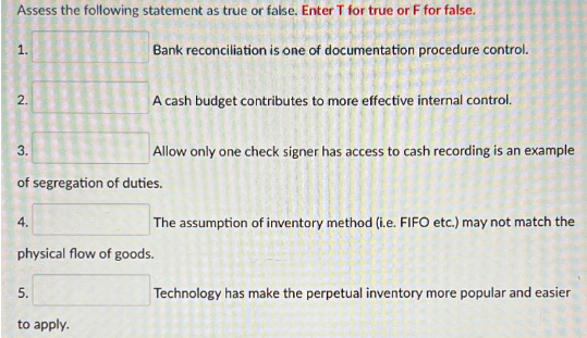 Assess the following statement as true or false. Enter T for true or F for false.
1.
2.
3.
4.
Bank reconciliation is one of documentation procedure control.
A cash budget contributes to more effective internal control.
of segregation of duties.
5.
to apply.
Allow only one check signer has access to cash recording is an example
The assumption of inventory method (i.e. FIFO etc.) may not match the
physical flow of goods.
Technology has make the perpetual inventory more popular and easier