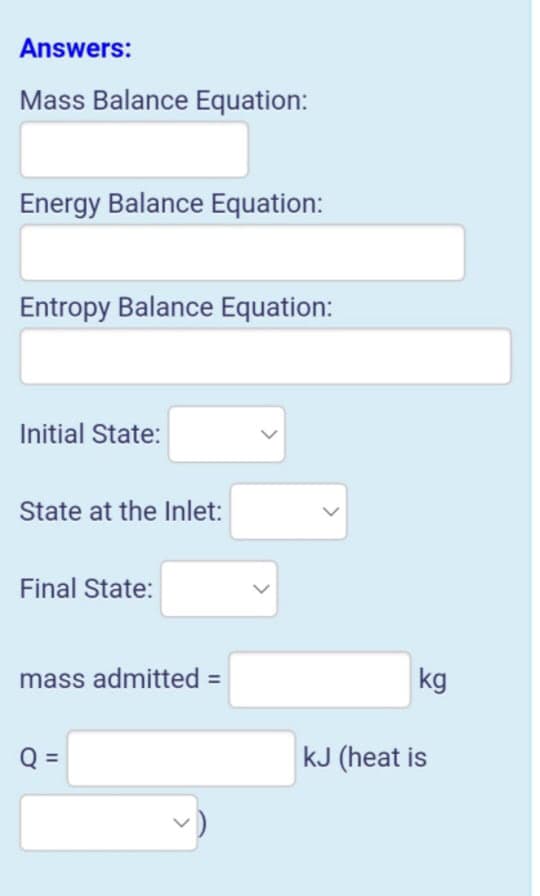 Answers:
Mass Balance Equation:
Energy Balance Equation:
Entropy Balance Equation:
Initial State:
State at the Inlet:
Final State:
mass admitted =
kg
Q =
kJ (heat is
