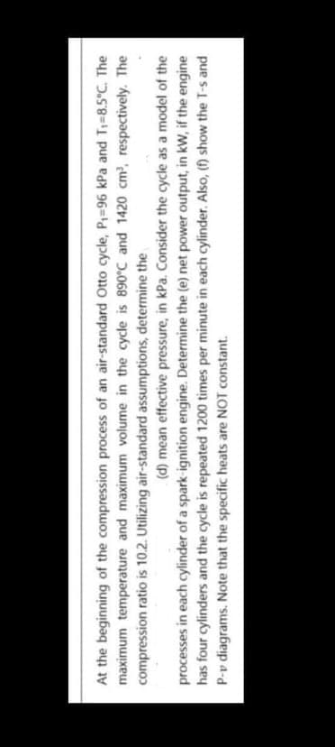 At the beginning of the compression process of an air-standard Otto cycle, P=96 kPa and T=8.5°C. The
maximum temperature and maximum volume in the cycle is 890°C and 1420 cm, respectively. The
compression ratio is 10.2. Utilizing air-standard assumptions, determine the
(d) mean effective pressure, in kPa. Consider the cycle as a model of the
processes in each cylinder of a spark-ignition engine. Determine the (e) net power output, in kW, if the engine
has four cylinders and the cycle is repeated 1200 times per minute in each cylinder. Also, (f) show the T-s and
P-v diagrams. Note that the specific heats are NOT constant.
