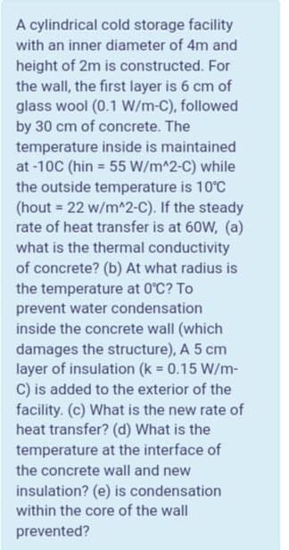 A cylindrical cold storage facility
with an inner diameter of 4m and
height of 2m is constructed. For
the wall, the first layer is 6 cm of
glass wool (0.1 W/m-C), followed
by 30 cm of concrete. The
temperature inside is maintained
at -10C (hin = 55 W/m^2-C) while
the outside temperature is 10°C
(hout = 22 w/m^2-C). If the steady
rate of heat transfer is at 60W, (a)
what is the thermal conductivity
of concrete? (b) At what radius is
the temperature at 0°C? To
prevent water condensation
inside the concrete wall (which
damages the structure), A 5 cm
layer of insulation (k 0.15 W/m-
C) is added to the exterior of the
facility. (c) What is the new rate of
heat transfer? (d) What is the
temperature at the interface of
the concrete wall and new
insulation? (e) is condensation
within the core of the wall
prevented?
