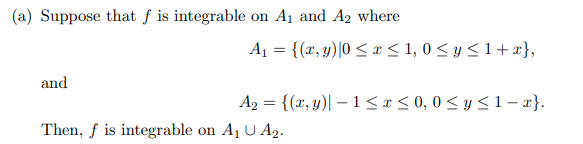 (a) Suppose that f is integrable on A₁ and A₂ where
and
A₁ = {(x, y) |0 ≤ x ≤ 1,0 ≤ y ≤ 1+x},
A₂ = {(x, y) - 1 ≤ x ≤0,0 ≤ y ≤ 1-x}.
Then, f is integrable on A₁ U A₂.