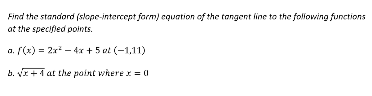 Find the standard (slope-intercept form) equation of the tangent line to the following functions
at the specified points.
a. f (x) = 2x² – 4x + 5 at (–1,11)
b. Vx + 4 at the point where x =
0
