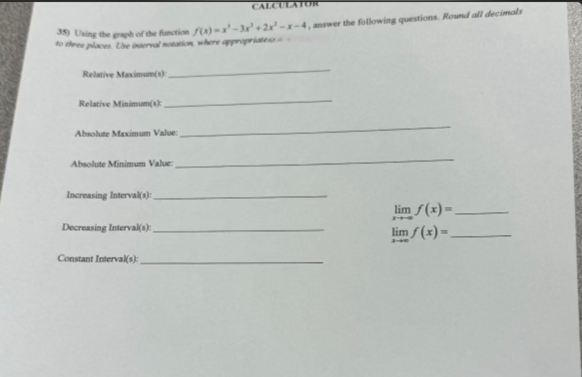 CALCULATOR
35) Using the graph of the function f(x)=x-3x+2x-x-4, answer the following questions. Round all decimals
to three places. Use interval notation, where appropriate
Relative Maximum(s):
Relative Minimum(s):
Absolute Maximum Value:
Absolute Minimum Value:
Increasing Interval(s):
Decreasing Interval(s):
Constant Interval(s):
lim f(x)=
スーケー
lim f(x)=
#+10