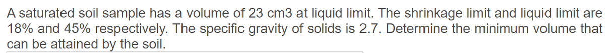 A saturated soil sample has a volume of 23 cm3 at liquid limit. The shrinkage limit and liquid limit are
18% and 45% respectively. The specific gravity of solids is 2.7. Determine the minimum volume that
can be attained by the soil.
