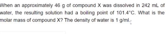 When an approximately 46 g of compound X was dissolved in 242 mL of
water, the resulting solution had a boiling point of 101.4°C. What is the
molar mass of compound X? The density of water is 1 g/ml.-
