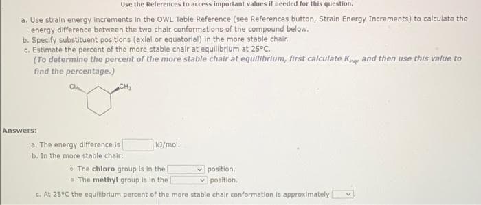 Use the References to access important values if needed for this question.
a. Use strain energy increments in the OWL Table Reference (see References button, Strain Energy Increments) to calculate the
energy difference between the two chair conformations of the compound below.
b. Specify substituent positions (axial or equatorial) in the more stable chair.
c. Estimate the percent of the more stable chair at equilbrium at 25°C.
(To determine the percent of the more stable chair at equilibrium, first calculate Kegy and then use this value to
find the percentage.)
CH,
Answers:
a. The energy difference is
b. In the more stable chair:
k/mol.
6 The chloro group is in the
e The methyl group is in the
position.
v position.
c. At 25°C the equilibrium percent of the more stable chair conformation is approximately
