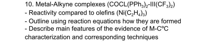 10. Metal-Alkyne complexes (COCL(PPH3),-I1|(CF,)2)
- Reactivity compared to olefins (Ni(C,H4)3)
- Outline using reaction equations how they are formed
- Describe main features of the evidence of M-C°C
characterization and corresponding techniques
