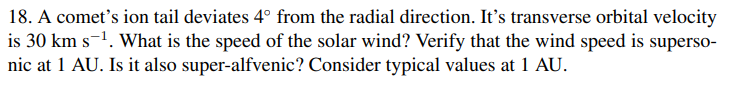 18. A comet's ion tail deviates 4° from the radial direction. It's transverse orbital velocity
is 30 km s-1. What is the speed of the solar wind? Verify that the wind speed is superso-
nic at 1 AU. Is it also super-alfvenic? Consider typical values at 1 AU.
