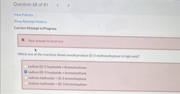 Question 68 of 81
View Policies
Show Attempt History
Current Attempt in Progress
X Your answer is incorrect.
Which one of the reactions shown would produce (S)-3-methoxyheptane in high yield?
sodium (S)-3-heptoxide + bromomethane
O sodium (R)-3-heptoxide + bromomethane
sodium methoxide + (S)-3-bromoheptane
sodium methoxide + (R)-3-bromoheptane
