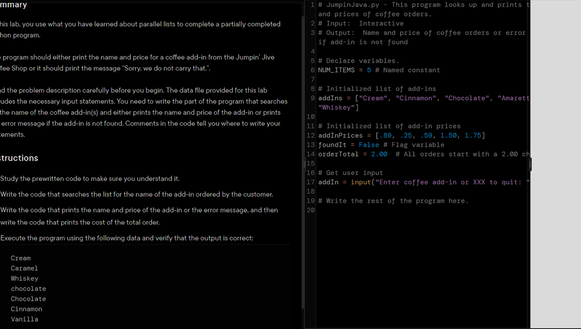 mmary
his lab, you use what you have learned about parallel lists to complete a partially completed
hon program.
program should either print the name and price for a coffee add-in from the Jumpin' Jive
fee Shop or it should print the message "Sorry, we do not carry that.".
d the problem description carefully before you begin. The data file provided for this lab
udes the necessary input statements. You need to write the part of the program that searches
the name of the coffee add-in(s) and either prints the name and price of the add-in or prints
error message if the add-in is not found. Comments in the code tell you where to write your
cements.
=tructions
Study the prewritten code to make sure you understand it.
Write the code that searches the list for the name of the add-in ordered by the customer.
Write the code that prints the name and price of the add-in or the error message, and then
write the code that prints the cost of the total order.
Execute the program using the following data and verify that the output is correct:
Cream
Caramel
Whiskey
chocolate
Chocolate
Cinnamon
Vanilla
1 # Jumpin Java.py - This program looks up and prints t
and prices of coffee orders.
Interactive
2 # Input:
3 # Output:
Name and price of coffee orders or error
if add-in is not found
4
5 # Declare variables.
6 NUM_ITEMS = 5 # Named constant
7
8 # Initialized list of add-ins
9 addIns = ["Cream", "Cinnamon", "Chocolate", "Amarett
"Whiskey"]
10
11 # Initialized list of add-in prices
12 addInPrices = [.89, .25, .59, 1.50, 1.75]
13 foundIt = False # Flag variable
14 orderTotal = 2.00 # All orders start with a 2.00 ch
||15
16 # Get user input
17 addIn = input("Enter coffee add-in or XXX to quit:
18
19 # Write the rest of the program here.
20