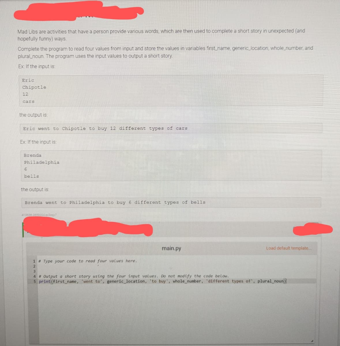 Mad Libs are activities that have a person provide various words, which are then used to complete a short story in unexpected (and
hopefully funny) ways.
Complete the program to read four values from input and store the values in variables first_name, generic_location, whole_number, and
plural noun. The program uses the input values to output a short story.
Ex: If the input is:
Eric
Chipotle
12
cars
the output is:
Eric went to Chipotle to buy 12 different types of cars
Ex: If the input is:
Brenda
Philadelphia
6
bells
the output is:
Brenda went to Philadelphia to buy 6 different types of bells.
413636.2659204 q3zqy7
1 # Type your code to read four values here.
2
main.py
Load default template...
3
4 # Output a short story using the four input values. Do not modify the code below.
5 print (first_name, 'went to', generic_location, to buy', whole_number, 'different types of', plural_noun)