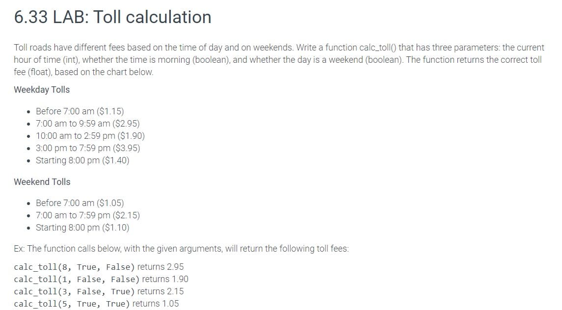 6.33 LAB: Toll calculation
Toll roads have different fees based on the time of day and on weekends. Write a function calc_toll() that has three parameters: the current
hour of time (int), whether the time is morning (boolean), and whether the day is a weekend (boolean). The function returns the correct toll
fee (float), based on the chart below.
Weekday Tolls
. Before 7:00 am ($1.15)
• 7:00 am to 9:59 am ($2.95)
• 10:00 am to 2:59 pm ($1.90)
• 3:00 pm to 7:59 pm ($3.95)
• Starting 8:00 pm ($1.40)
Weekend Tolls
. Before 7:00 am ($1.05)
• 7:00 am to 7:59 pm ($2.15)
. Starting 8:00 pm ($1.10)
Ex: The function calls below, with the given arguments, will return the following toll fees:
calc_toll (8, True, False) returns 2.95
calc_toll (1, False, False) returns 1.90
calc_toll (3, False, True) returns 2.15
calc_toll (5, True, True) returns 1.05