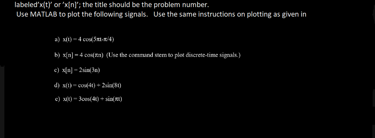 labeled'x(t)' or 'x[n]'; the title should be the problem number.
Use MATLAB to plot the following signals. Use the same instructions on plotting as given in
a) x(t) = 4 cos(5nt-π/4)
b) x[n] = 4 cos(n) (Use the command stem to plot discrete-time signals.)
c) x[n] = 2sin(3n)
d) x(t) = cos(4t) + 2sin(8t)
e) x(t) = 3cos(4t) + sin(t)