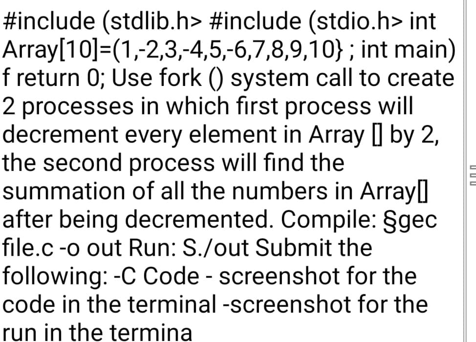 #include (stdlib.h> #include (stdio.h> int
Array[10]=(1,-2,3,-4,5,-6,7,8,9,10};
int main)
f return 0; Use fork () system call to create
2 processes in which first process will
decrement every element in Array [] by 2,
the second process will find the
summation
of all the numbers in Array]
after being decremented. Compile: §gec
file.c -o out Run: S./out Submit the
following: -C Code - screenshot for the
code in the terminal -screenshot for the
run in the termina
000