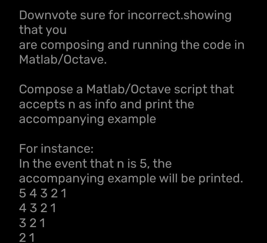 Downvote sure for incorrect.showing
that you
are composing and running the code in
Matlab/Octave.
Compose a Matlab/Octave script that
accepts n as info and print the
accompanying example
For instance:
In the event that n is 5, the
accompanying example will be printed.
54321
4321
321
21