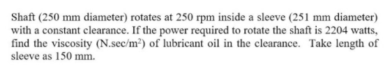 Shaft (250 mm diameter) rotates at 250 rpm inside a sleeve (251 mm diameter)
with a constant clearance. If the power required to rotate the shaft is 2204 watts,
find the viscosity (N.sec/m?) of lubricant oil in the clearance. Take length of
sleeve as 150 mm.
