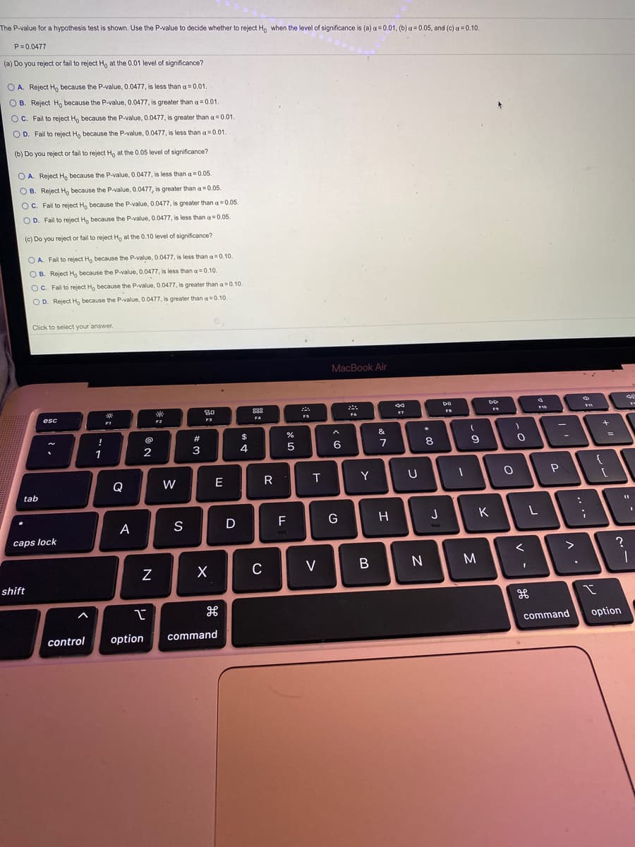 The P-value for a hypothesis test is shown. Use the P-value to decide whether to reject H, when the level of significance is (a) a= 0.01, (b) a = 0.05, and (c) a = 0.10.
P=0.0477
(a) Do you reject or fail to reject Ho at the 0.01 level of significance?
O A. Reject H, because the P-value, 0.0477, is less than a 0.01
O B. Reject H, because the P-value, 0.0477, is greater than a = 0.01.
C. Fail to reject H, because the P-value, 0.0477, is greater than a =0.01.
O D. Fail to reject H, because the P-value, 0.0477, is less than a =0.01.
(b) Do you reject or fail to reject Ho at the 0.05 level of significance?
O A. Reject H, because the P-value, 0.0477, is less than a = 0.05.
O B. Reject H, because the P-value, 0.0477, is greater than a = 0.05.
O C. Fail to reject Ho because the P-value, 0.0477, is greater than a=0.05.
O D. Fail to reject H, because the P-value, 0.0477, is less than a = 0.05.
(c) Do you reject or fail to reject H, at the 0.10 level of significance?
O A. Fail to reject Ho because the P-value, 0.0477, is less than a=0.10.
O B. Reject H, because the P-value, 0.0477, is less than a =0.10.
O C. Fail to reject H, because the P-value, 0.0477, is greater than a0.10.
O D. Reject H, because the P-value, 0.0477, is greater than a=0.10.
Click to select your answer.
MacBook Air
30
888
esc
F2
F3
F4
FS
!
@
2#
$
&
8.
%3D
1
3
4
6
7
{
Q
W
E
R
T
Y
tab
A
S
D
G
H
J
K
L
caps lock
>
C
V
shift
command
option
control
option
command
>
リ
