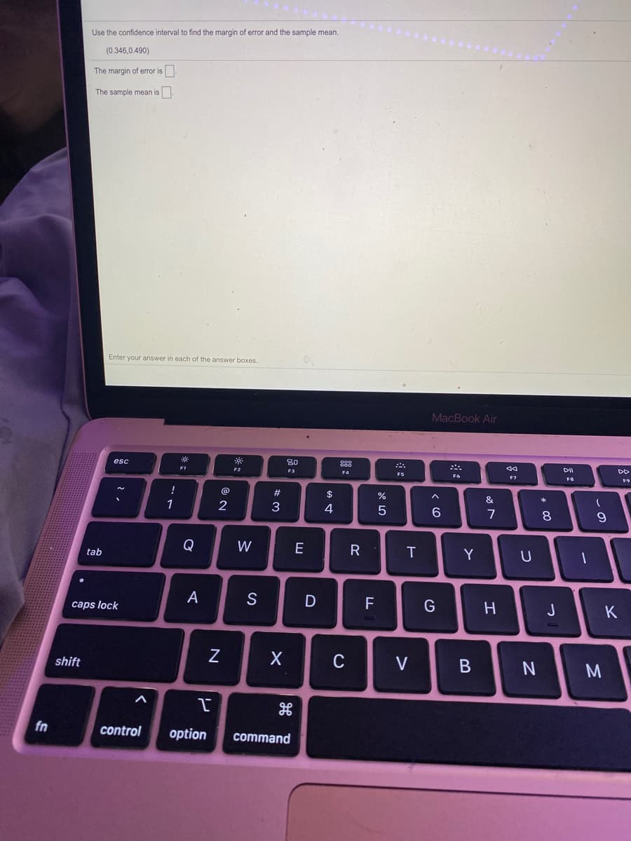 Use the confidence interval to find the margin of error and the sample mean.
(0.346,0.490)
The margin of error is
The sample mean is
Enter your answer in each of the answer boxes.
MacBook Air
80
DD
esc
DD
F1
F2
F3
F4
F6
F7
F9
23
$
%
&
1
2
4
6
8
Q
W
E
R
Y
tab
A
S
F
G
H
J
caps lock
C
shift
fn
control
option
command
V>
