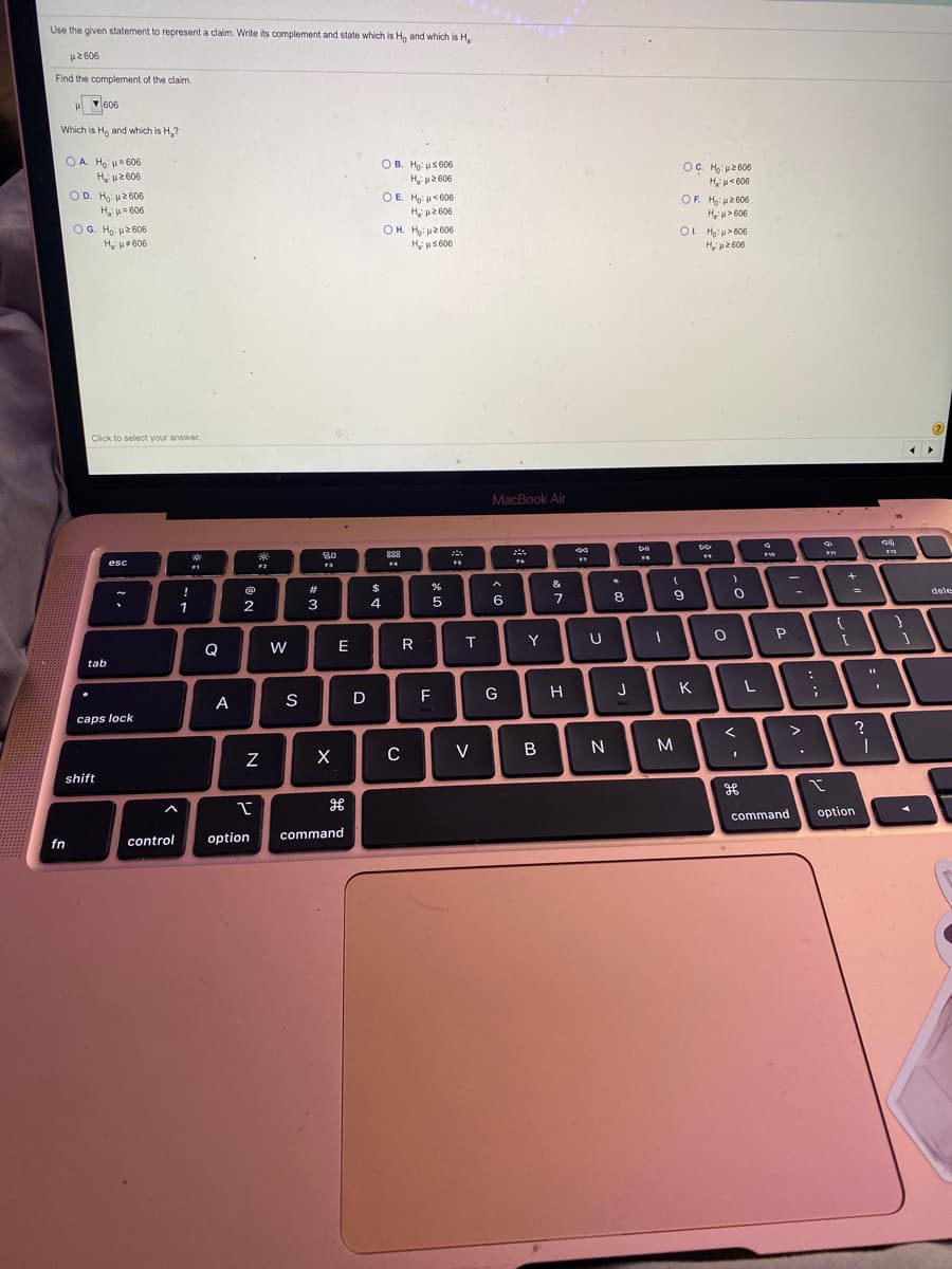 Use the given statement to represent a claim. Write its complement and state which is H, and which is H,
H2 606
Find the complement of the claim.
H 606
Which is Ho and which is H,?
OA. Ho: u= 606
OB. Ho: us 606
H u2 606
OE Hus606
OC. H u2606
H u<606
OF. H: p2 606
H u2 606
OD. Ho u2 606
H u= 606
H p2 606
H> 606
OG. Ho: 2606
O H. Ho: u2 606
H us606
O. Ha: u> 606
H u2 606
Hi p4 606
Click to select your answer.
MacBook Air
80
esc
FS
&
!
$
8
9.
=
%3D
dele
1
2
3
5
6
E
R
T.
Y
Q
tab
G
H
J
K
L
A
S
D
F
caps lock
C
V
B
M
shift
command
option
control
option
command
fn
