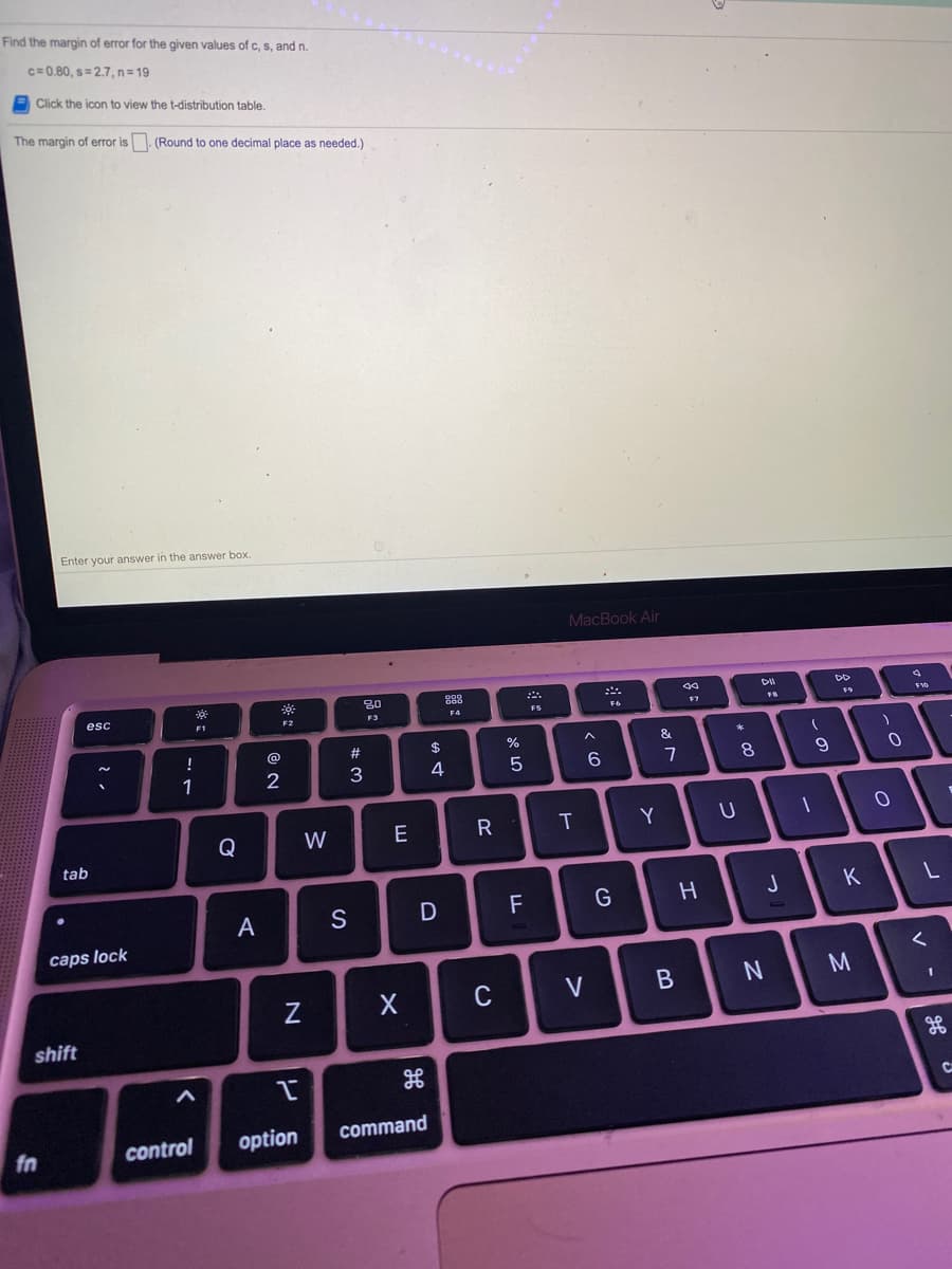 Find the margin of error for the given values of c, s, and n.
c= 0.80, s=2.7, n=19
Click the icon to view the t-distribution table.
The margin of error is. (Round to one decimal place as needed.)
Enter your answer in the answer box.
MacBook Air
80
888
DO
esc
F1
F3
F4
F7
10
!
@
#
&
1
2
6.
Q
W
T
Y
tab
F
K
A
S
caps lock
M
C
V
shift
CA
control
option
command
fn
* 00
**
