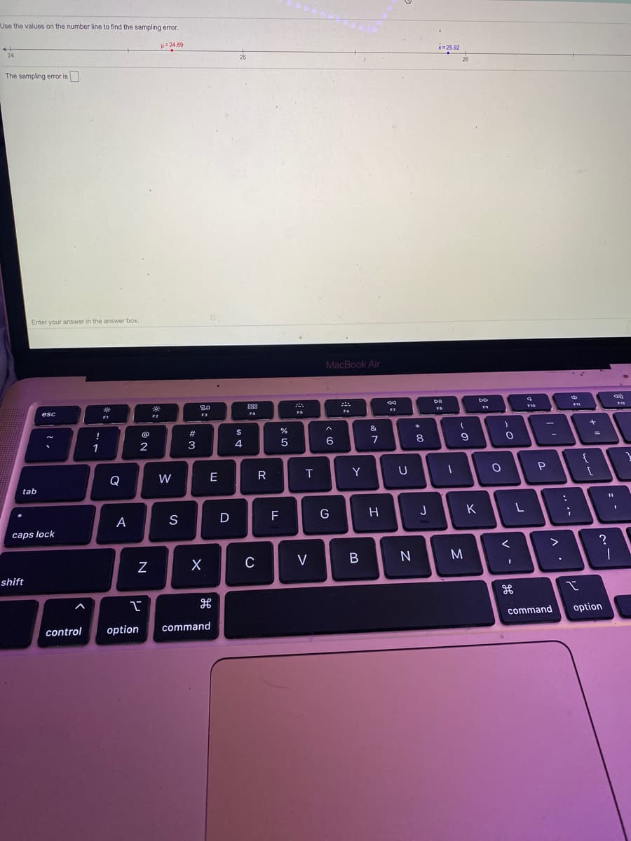 Use the values on the number line to find the sampling error.
H 24.69
24
x= 25.92
25
26
The sampling error is
Enter your answer in the answer box.
MacBook Air
888
esc
F2
F3
F4
FS
F1
!
2#
$
&
1
3
4
5
6
7
Q
W
E
R
T
Y
tab
A
S
D
F
G
H
J
L
caps lock
>
V
M
shift
command
option
control
option
command
V -
>
*:
