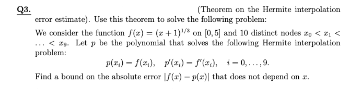 (Theorem on the Hermite interpolation
Q3.
error estimate). Use this theorem to solve the following problem:
We consider the function f(x) = (x + 1)/3 on [0, 5] and 10 distinct nodes ro < ¤1 <
.. < Tg. Let p be the polynomial that solves the following Hermite interpolation
problem:
%3D
p(x;) = f(x;), p' (x;) = f'(x;), i= 0, . ,9.
....
Find a bound on the absolute error |f(x) – p(x)| that does not depend on x.
