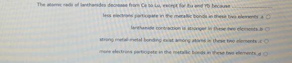 The atomic radii of lanthanides decrease from Ce to Lu, except for Eu and Yb because
less electrons participate in the metallic bonds in these two elements a O
lanthanide contraction is stronger in these two elements.b O
strong metal-metal bonding exist among atoms in these two elements ic O
more electrons participate in the metallic bonds in these two elements d O
