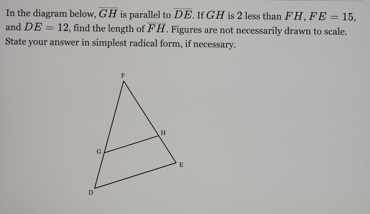 In the diagram below, GH is parallel to DE. If GH is 2 less than FH, FE = 15,
and DE = 12, find the length of FH. Figures are not necessarily drawn to scale.
State your answer in simplest radical form, if necessary.
F
H
E
