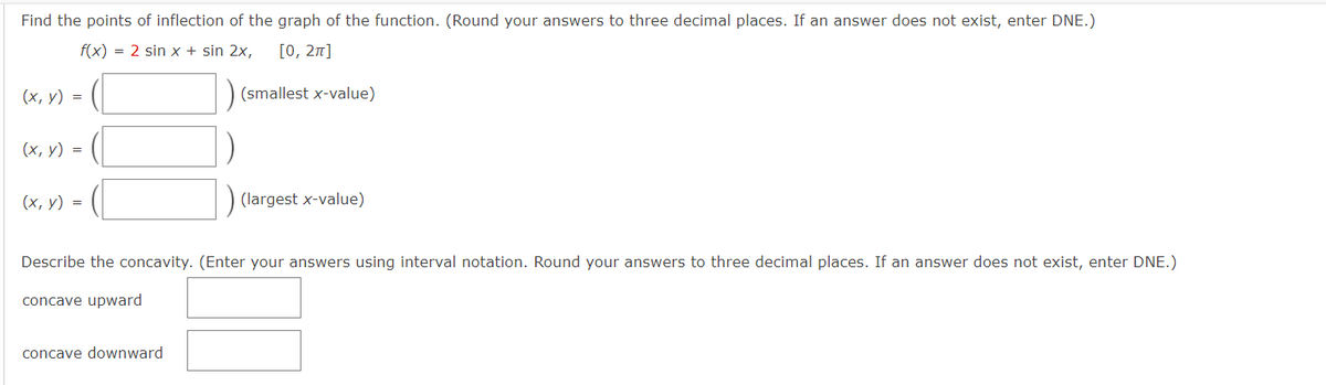 Find the points of inflection of the graph of the function. (Round your answers to three decimal places. If an answer does not exist, enter DNE.)
f(x) = 2 sin x + sin 2x, [0, 2π]
(x, y) =
(x, y) =
(x, y) =
(smallest x-value)
concave downward
(largest x-value)
Describe the concavity. (Enter your answers using interval notation. Round your answers to three decimal places. If an answer does not exist, enter DNE.)
concave upward