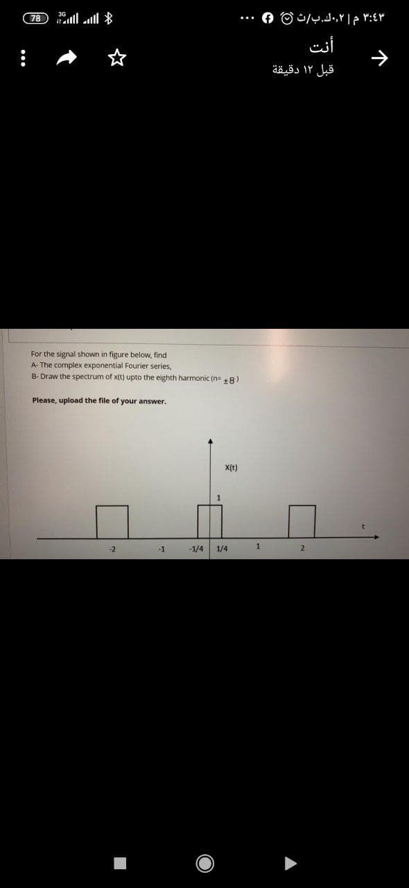 78 ll l *
أنت
قبل ۱۲ دقيقة
For the signal shown in figure below, find
A- The complex exponential Fourier series,
B- Draw the spectrum of x(t) upto the eighth harmonic (n+ 8)
Please, upload the file of your answer.
X(t)
-2
-1
-1/4
1/4
2
