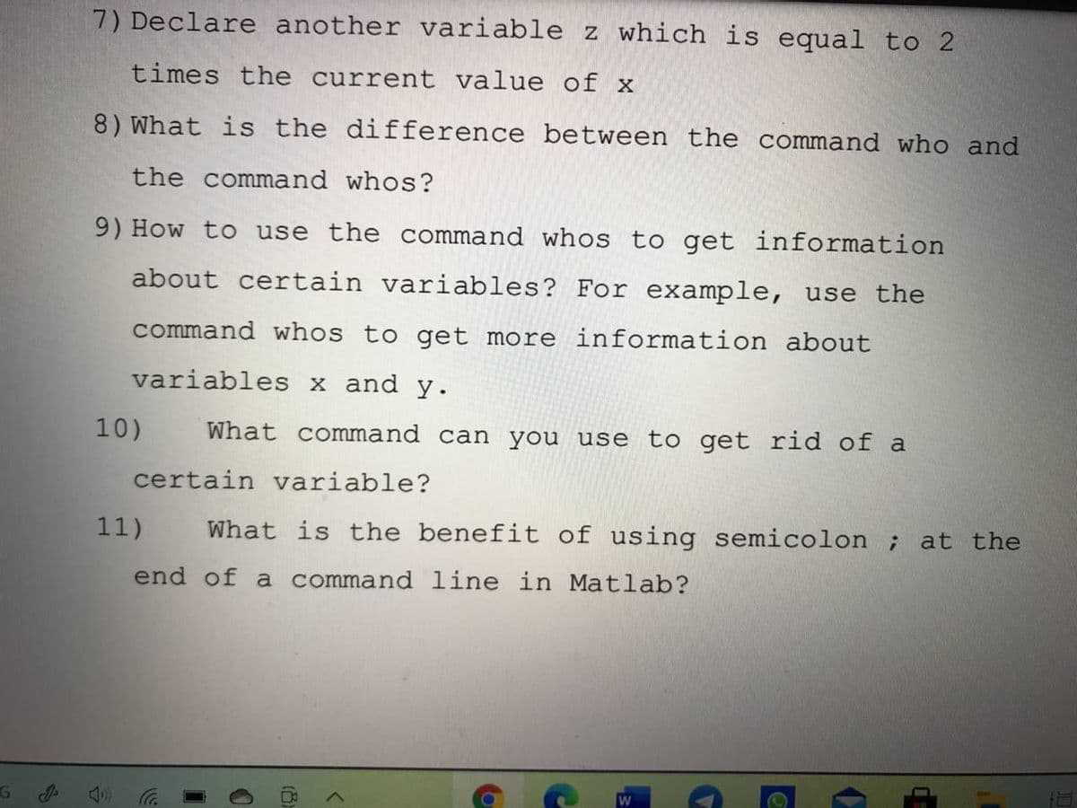 7) Declare another variable z which is equal to 2
times the current value of x
8) What is the difference between the command who and
the command whos?
9) How to use the command whos to get information
about certain variables? For example, use the
command whos to get more information about
variables x and y.
10)
What command can you use to get rid of a
certain variable?
11)
What is the benefit of using semicolon ; at the
end of a command line in Matlab?
