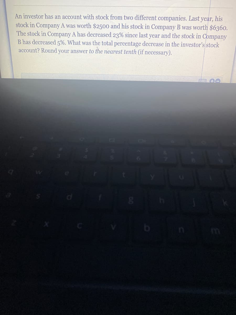 An investor has an account with stock from two different companies. Last year, his
stock in Company A was worth $2500 and his stock in Company B was worth $6360.
The stock in Company A has decreased 23% since last year and the stock in Company
B has decreased 5%. What was the total percentage decrease in the investor's stock
account? Round your answer to the nearest tenth (if necessary).
