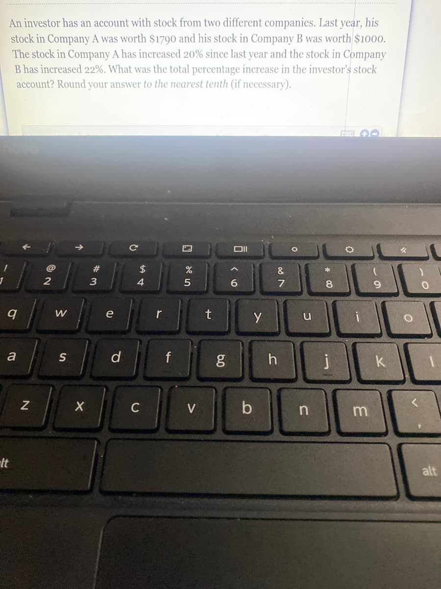 An investor has an account with stock from two different companies. Last year, his
stock in Company A was worth $1790 and his stock in Company B was worth $1000.
The stock in Company A has increased 20% since last year and the stock in Company
B has increased 22%. What was the total percentage increase in the investor's stock
account? Round your answer to the nearest tenth (if necessary).
Ce
%23
2$
&
3
4
6.
8.
6.
e
r
u
a
S
d
h
k
C
V
b
n
alt
6.0
