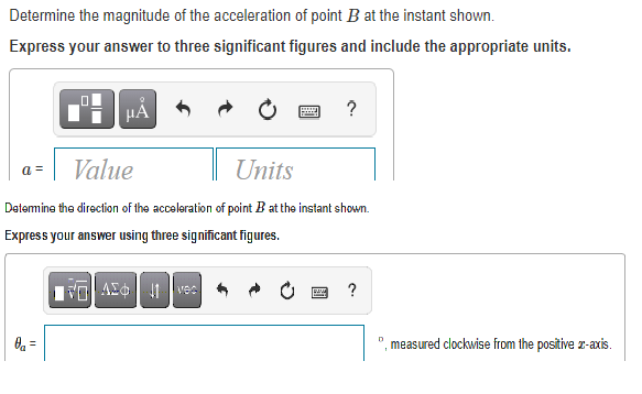 Determine the magnitude of the acceleration of point B at the instant shown.
Express your answer to three significant figures and include the appropriate units.
HẢ
a =
Value
Units
Detemine the direction of the acceleration of point B at the instant shown.
Express your answer using three significant figures.
Tol A 1 vec
?
,measured clockwise from the positive z-axis.
