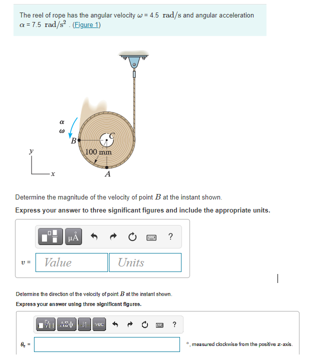 The reel of rope has the angular velocity w = 4.5 rad/s and angular acceleration
a = 7.5 rad/s? . (Figure 1)
a
'B
100 mm
L.
A
Determine the magnitude of the velocity of point B at the instant shown.
Express your answer to three significant figures and include the appropriate units.
HẢ
?
Value
Units
v =
|
Detemine the direction af the velocity of point B at the instant shown.
Express your answer using three slgnlficant figures.
Mul As1 vec
?
", measured clockvrise from the positive z-axis.
