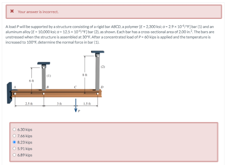 X Your answer is incorrect.
A load Pwill be supported by a structure consisting of a rigid bar ABCD, a polymer [E - 2,300 ksi; a - 2.9 x 106/°F] bar (1) and an
aluminum alloy [E - 10,000 ksi; a - 12.5 x 106/°F] bar (2), as shown. Each bar has a cross-sectional area of 2.00 in.?. The bars are
unstressed when the structure is assembled at 30°F. After a concentrated load of P= 60 kips is applied and the temperature is
increased to 100°F, determine the normal force in bar (1).
(2)
(1)
8 ft
6 ft
2.5 ft
3 ft
1.5 ft
6.30 kips
O 7.66 kips
8.23 kips
O 5.91 kips
O 6.89 kips
