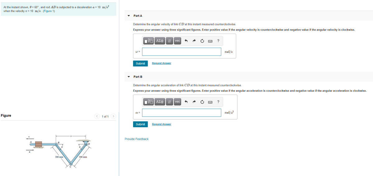 At the instant shown, 0 = 60°, and rod AB is subjected to a deceleration a = 18 m/s?
when the velocity v = 10 m/s. (Figure 1)
Part A
Determine the angular velocity of link CD at this instant measured counterclockwise.
Express your answer using three significant figures. Enter positive value if the angular velocity is counterclockwise and negative value if the angular velocity is clockwise.
vec
W =
rad/s
Submit
Request Answer
Part B
Determine the angular acceleration of link CD at this instant measured counterclockwise.
Express your answer using three significant figures. Enter positive value if the angular acceleration is counterclockwise and negative value if the angular acceleration is clockwise.
ν ΑΣφ vec
?
a =
rad/s?
Figure
< 1 of 1 >
Submit
Request Answer
Provide Feedback
B
300 mm
300 mm
