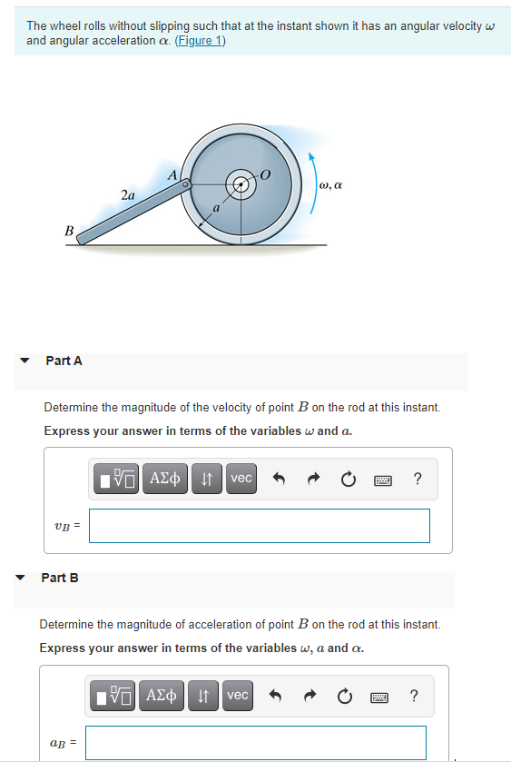 The wheel rolls without slipping such that at the instant shown it has an angular velocity w
and angular acceleration a. (Figure 1)
A
w, a
2a
B
Part A
Determine the magnitude of the velocity of point B on the rod at this instant.
Express your answer in terms of the variables w and a.
ΑΣφ
It vec
VB =
Part B
Determine the magnitude of acceleration of point B on the rod at this instant.
Express your answer in terms of the variables w, a and a.
vec
?
ap =
