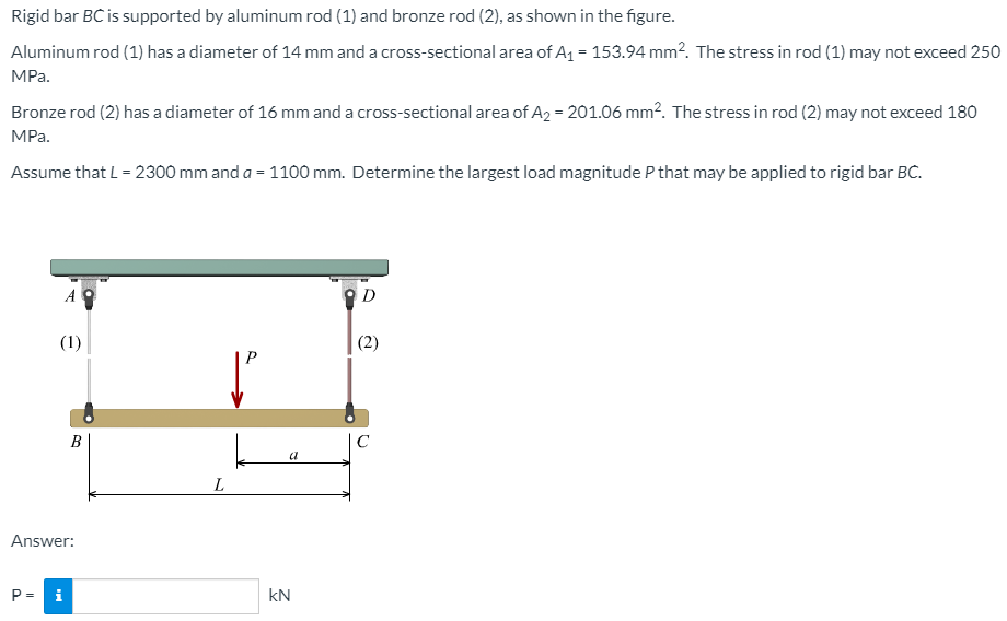 Rigid bar BC is supported by aluminum rod (1) and bronze rod (2), as shown in the figure.
Aluminum rod (1) has a diameter of 14 mm and a cross-sectional area of A1 = 153.94 mm?. The stress in rod (1) may not exceed 250
MPa.
Bronze rod (2) has a diameter of 16 mm and a cross-sectional area of A2 = 201.06 mm?. The stress in rod (2) may not exceed 180
MPa.
Assume that L = 2300 mm and a = 1100 mm. Determine the largest load magnitude P that may be applied to rigid bar BC.
(1)
(2)
B
C
a
Answer:
P = i
kN
