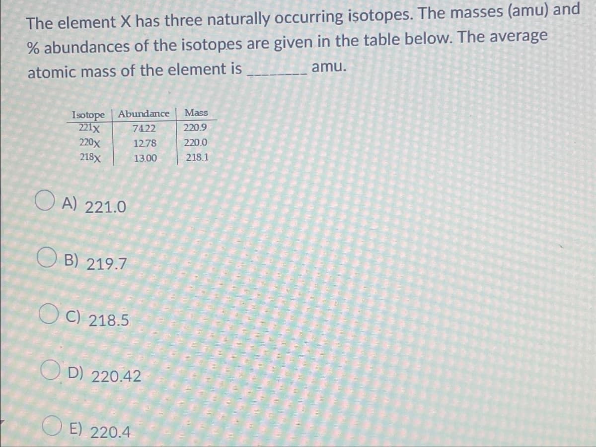 The element X has three naturally occurring isotopes. The masses (amu) and
% abundances of the isotopes are given in the table below. The average
atomic mass of the element is
____________amu.
Isotope Abundance
221x
7422
220x
12.78
218x
13.00
OA) 221.0
OB) 219.7
OC) 218.5
OD) 220.42
OE) 220.4
Mass
220.9
220.0
218.1