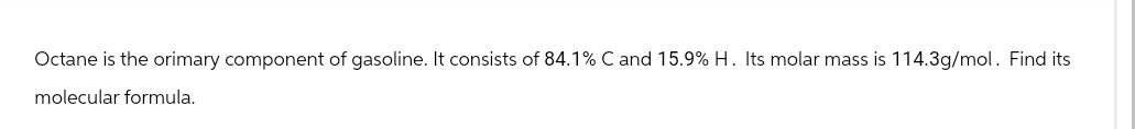 Octane is the orimary component of gasoline. It consists of 84.1% C and 15.9% H. Its molar mass is 114.3g/mol. Find its
molecular formula.