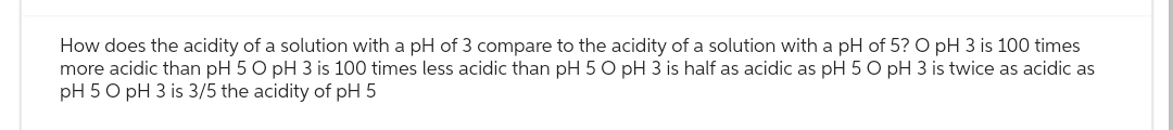 How does the acidity of a solution with a pH of 3 compare to the acidity of a solution with a pH of 5? O pH 3 is 100 times
more acidic than pH 5 O pH 3 is 100 times less acidic than pH 5 O pH 3 is half as acidic as pH 5 O pH 3 is twice as acidic as
pH 5 O pH 3 is 3/5 the acidity of pH 5