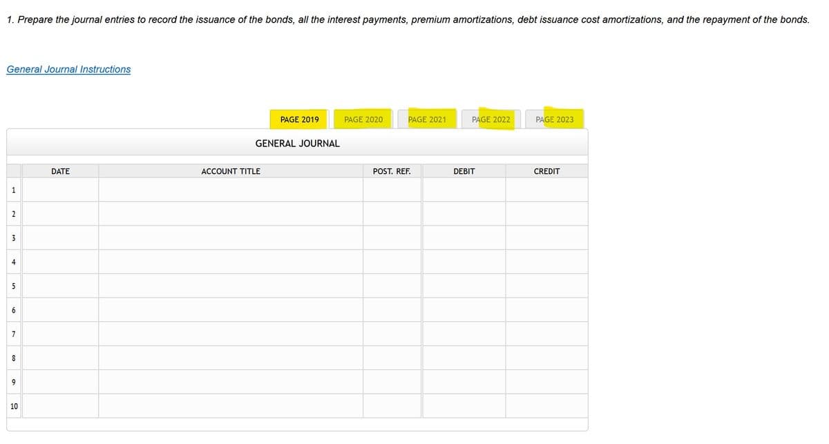 1. Prepare the journal entries to record the issuance of the bonds, all the interest payments, premium amortizations, debt issuance cost amortizations, and the repayment of the bonds.
General Journal Instructions
PAGE 2019
PAGE 2020
PAGE 2021
PAGE 2022
PAGE 2023
GENERAL JOURNAL
DATE
ACCOUNT TITLE
POST. REF.
DEBIT
CREDIT
1
3
4
5
6
7
8
9
10
2.
