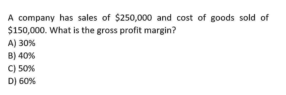 A company has sales of $250,000 and cost of goods sold of
$150,000. What is the gross profit margin?
A) 30%
B) 40%
C) 50%
D) 60%