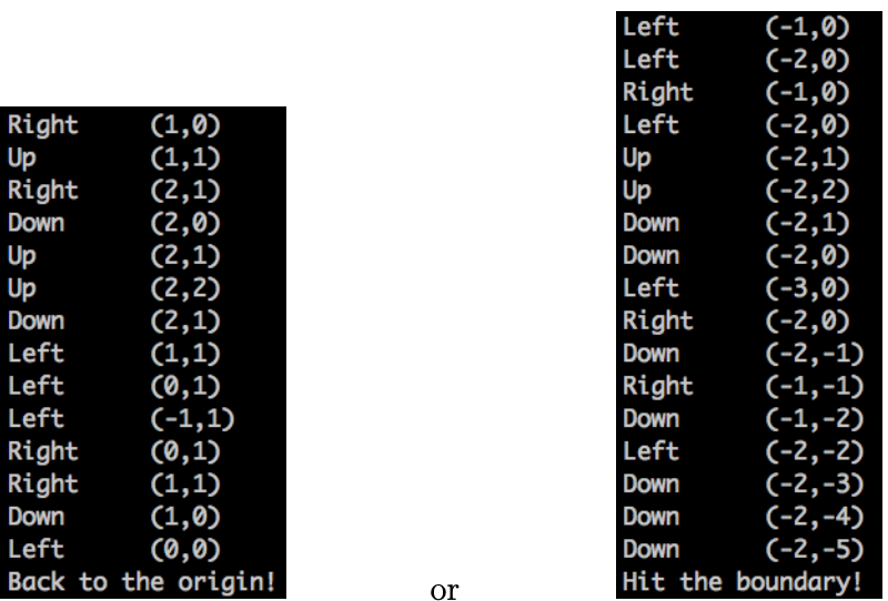 (-1,0)
(-2,0)
(-1,0)
(-2,0)
(-2,1)
(-2,2)
(-2,1)
(-2,0)
(-3,0)
(-2,0)
(-2,-1)
(-1,-1)
(-1,-2)
(-2,-2)
(-2,-3)
(-2,-4)
(-2,-5)
Hit the boundary!
Left
Left
Right
Left
Right
Up
Right
(1,0)
(1,1)
(2,1)
(2,0)
(2,1)
(2,2)
(2,1)
(1,1)
(0,1)
(-1,1)
(0,1)
(1,1)
(1,0)
(0,0)
Back to the origin!
Up
Up
Down
Down
Up
Down
Up
Left
Down
Right
Left
Down
Left
Right
Left
Down
Right
Right
Left
Down
Down
Down
Left
Down
or

