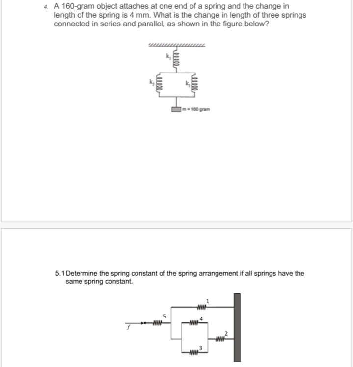 4. A 160-gram object attaches at one end of a spring and the change in
length of the spring is 4 mm. What is the change in length of three springs
connected in series and parallel, as shown in the figure below?
|m= 160 gram
5.1 Determine the spring constant of the spring arrangement if all springs have the
same spring constant.
helll
