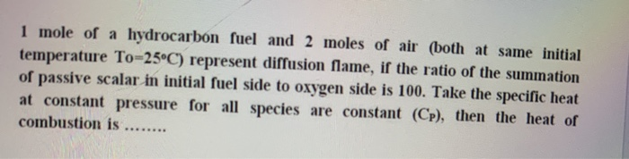 1 mole of a hydrocarbón fuel and 2 moles of air (both at same initial
temperature To=25°C) represent diffusion flame, if the ratio of the summation
of passive scalar in initial fuel side to oxygen side is 100. Take the specific heat
at constant pressure for all species are constant (Cp), then the heat of
combustion is ....
