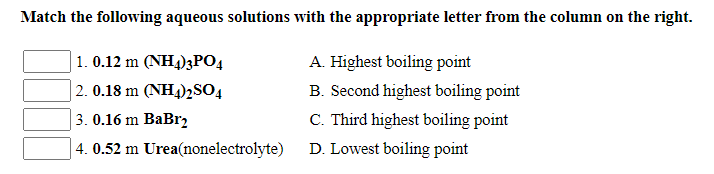 Match the following aqueous solutions with the appropriate letter from the column on the right.
1. 0.12 m (NH4)3PO4
A. Highest boiling point
2. 0.18 m (NH4)2SO4
B. Second highest boiling point
3. 0.16 m BaBr2
C. Third highest boiling point
4. 0.52 m Urea(nonelectrolyte)
D. Lowest boiling point
