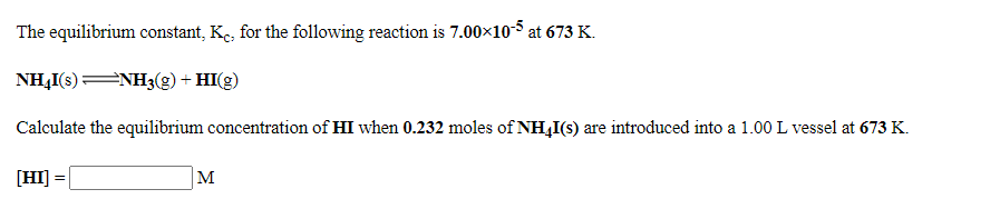 The equilibrium constant, Ke, for the following reaction is 7.00x105 at 673 K.
NH,I(s) NH3(g) + HI(g)
Calculate the equilibrium concentration of HI when 0.232 moles of NH4I(s) are introduced into a 1.00 L vessel at 673 K.
[HI]
M
